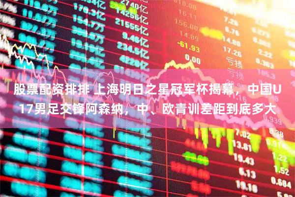 股票配资排排 上海明日之星冠军杯揭幕，中国U17男足交锋阿森纳，中、欧青训差距到底多大
